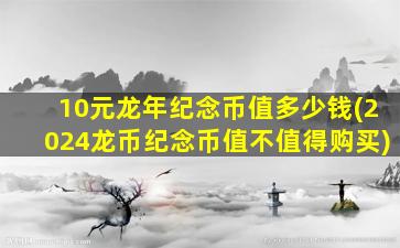 10元龙年纪念币值多少钱(2024龙币纪念币值不值得购买)
