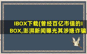 IBOX下载(曾经百亿市值的IBOX,澎湃新闻曝光其涉嫌诈骗)