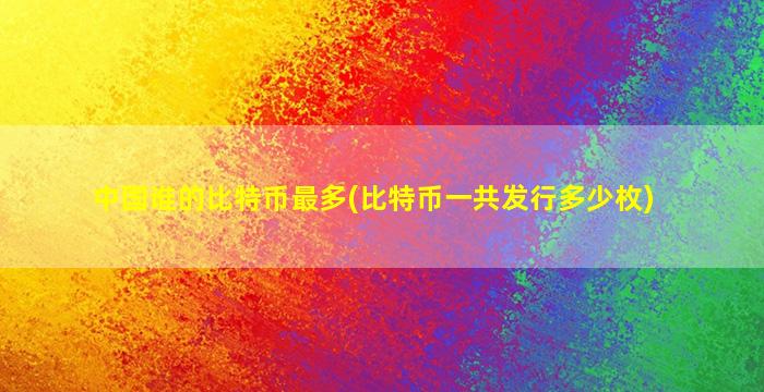 中国谁的比特币最多(比特币一共发行多少枚)